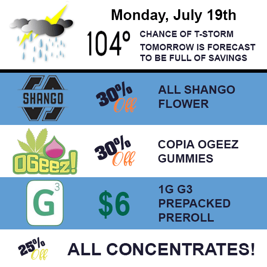 Monday, July 19th. 30% off Shango Flower, 30% off Copia OGeez gummes, $6 for 1 gram G3 prepacked flower, and 25% off all concentrates.