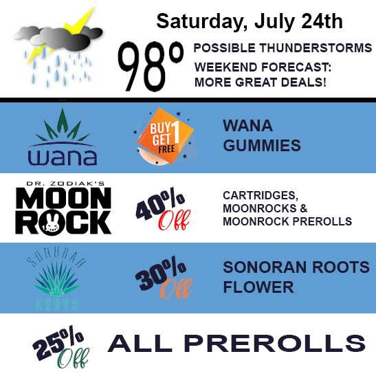Saturday, July 24th. Buy one get one free WANA Gummies, 40% off Dr. Zodiak's Moon Rock cartridges, moonrooks, and moonrok prerolls, 30% off Sonoran Roots Flower, and 25% off all prerolls.