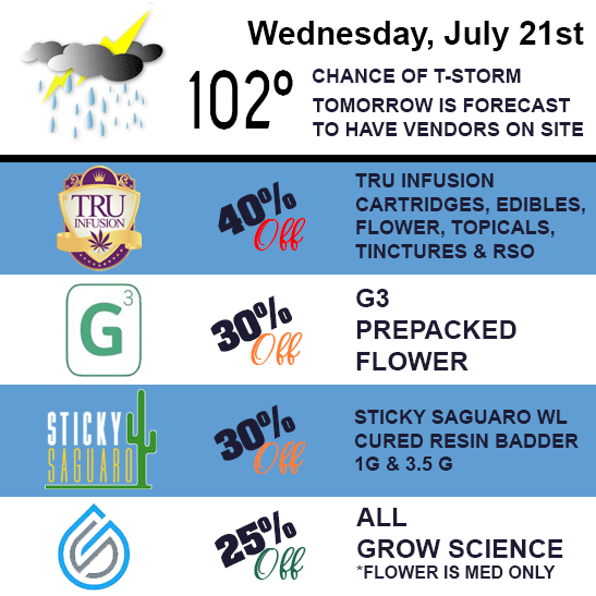 Wednesday, July 21st. 40% off TRU Infusion cartridges, edibles, flower, topicals, tinctures, and RSO, 30% off G3 prepacked flower, 30$ off 1 gram and 3.5 gram Sticky Saguaro WL cured resin badder.